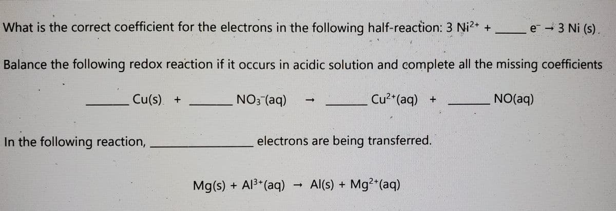 What is the correct coefficient for the electrons in the following half-reaction: 3 Ni2* +
e - 3 Ni (s).
Balance the following redox reaction if it occurs in acidic solution and complete all the missing coefficients
Cu(s). +
NO: (aq)
Cu²*(aq) +
NO(aq)
In the following reaction,
electrons are being transferred.
Mg(s) + Al3*(aq)
Al(s) + Mg2*(aq)
