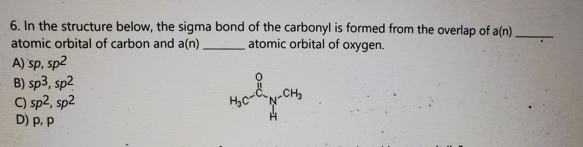 6. In the structure below, the sigma bond of the carbonyl is formed from the overlap of a(n)
atomic orbital of carbon and a(n)
atomic orbital of oxygen.
A) sp, sp2
B) sp3, sp2
C) sp2, sp2
D) p,p
CH3
H3C
H.
