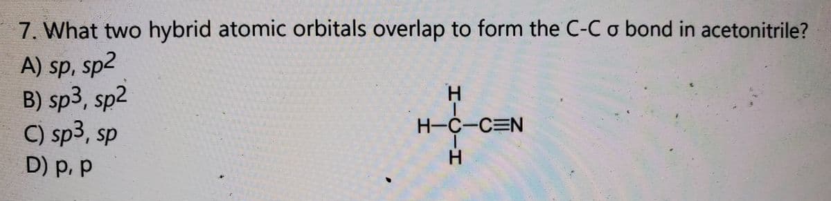 7. What two hybrid atomic orbitals overlap to form the C-C o bond in acetonitrile?
A) sp, sp2
B) sp3, sp2
C) sp3, sp
H-C-C N
D) p, p
HICIH

