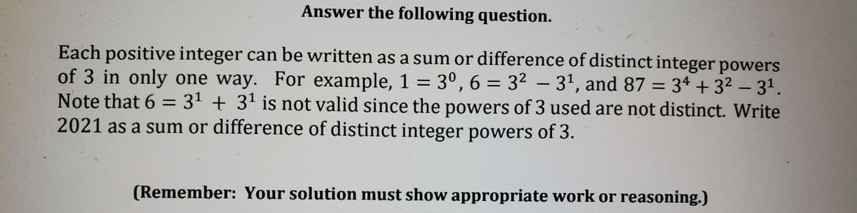 Answer the following question.
Each positive integer can be written as a sum or difference of distinct integer powers
of 3 in only one way. For example, 1 = 3º, 6 = 3² – 3', and 87 = 3ª + 3² – 31.
Note that 6 = 31 + 31 is not valid since the powers of 3 used are not distinct. Write
2021 as a sum or difference of distinct integer powers of 3.
%3D
%3D
(Remember: Your solution must show appropriate work or reasoning.)
