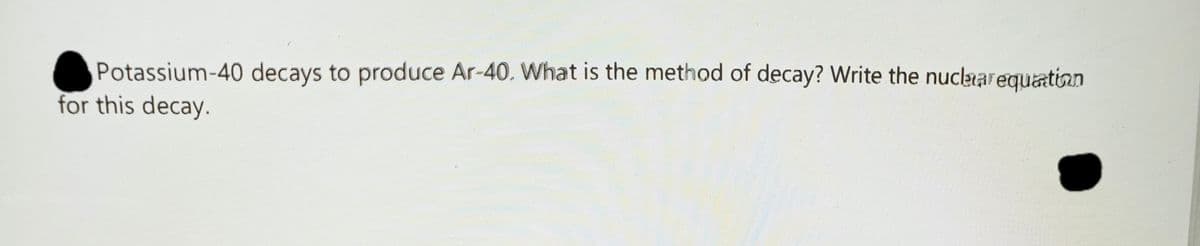 Potassium-40 decays to produce Ar-40. What is the method of decay? Write the nucaarequation
for this decay.
