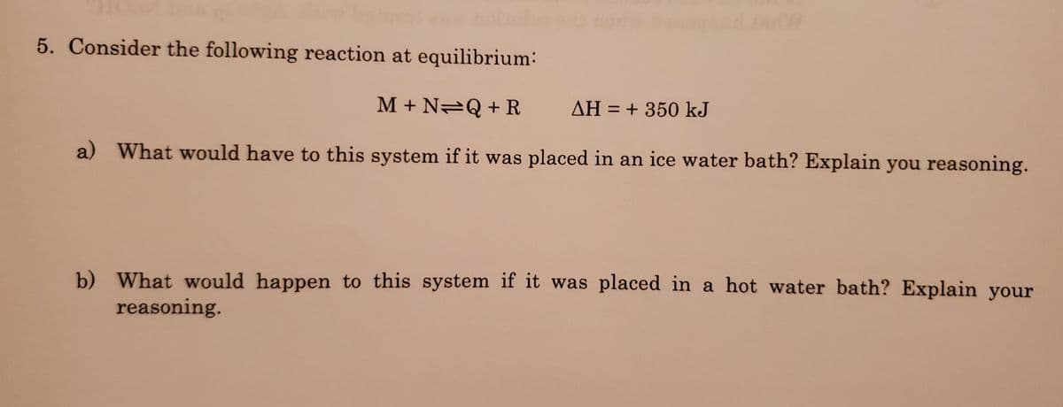 5. Consider the following reaction at equilibrium:
M + N2Q +R
AH = + 350 kJ
%3D
a) What would have to this system if it was placed in an ice water bath? Explain you reasoning.
b) What would happen to this system if it was placed in a hot water bath? Explain your
reasoning.
