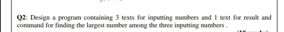 Q2: Design a program containing 3 texts for inputting numbers and 1 text for result and
command for finding the largest number among the three inputting numbers.
