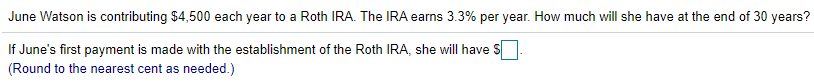 June Watson is contributing $4,500 each year to a Roth IRA. The IRA earns 3.3% per year. How much will she have at the end of 30 years?
If June's first payment is made with the establishment of the Roth IRA, she will have S
(Round to the nearest cent as needed.)
