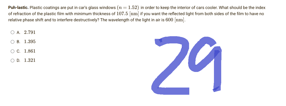 Puh-lastic. Plastic coatings are put in car's glass windows (n = 1.52) in order to keep the interior of cars cooler. What should be the index
of refraction of the plastic film with minimum thickness of 107.5 [nm] if you want the reflected light from both sides of the film to have no
relative phase shift and to interfere destructively? The wavelength of the light in air is 600 [nm].
O A. 2.791
O B. 1.395
O C. 1.861
O D. 1.321
29
