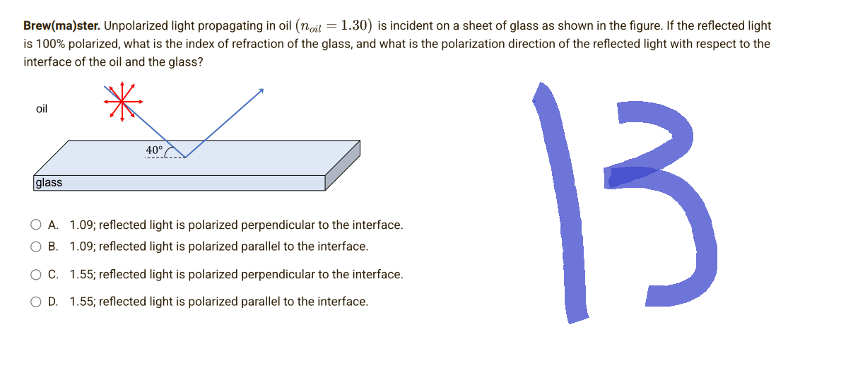 Brew(ma)ster. Unpolarized light propagating in oil (noil = 1.30) is incident on a sheet of glass as shown in the figure. If the reflected light
is 100% polarized, what is the index of refraction of the glass, and what is the polarization direction of the reflected light with respect to the
interface of the oil and the glass?
*
oil
40°
glass
13
O A. 1.09; reflected light is polarized perpendicular to the interface.
OB. 1.09; reflected light is polarized parallel to the interface.
O C. 1.55; reflected light is polarized perpendicular to the interface.
O D. 1.55; reflected light is polarized parallel to the interface.