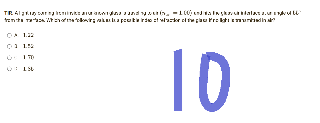 TIR. A light ray coming from inside an unknown glass is traveling to air (nair = 1.00) and hits the glass-air interface at an angle of 55°
from the interface. Which of the following values is a possible index of refraction of the glass if no light is transmitted in air?
O A. 1.22
OB. 1.52
O C. 1.70
O D. 1.85
10