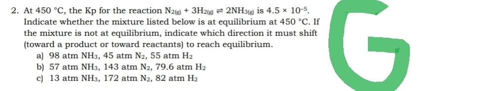 2. At 450 °C, the Kp for the reaction N2(g) + 3H2(g) → 2NH3(g) is 4.5 x 10-5.
Indicate whether the mixture listed below is at equilibrium at 450 °C. If
the mixture is not at equilibrium, indicate which direction it must shift
(toward a product or toward reactants) to reach equilibrium.
a) 98 atm NH3, 45 atm N2, 55 atm H₂
b) 57 atm NH3, 143 atm N2, 79.6 atm H2
c) 13 atm NH3, 172 atm N2, 82 atm H₂
G