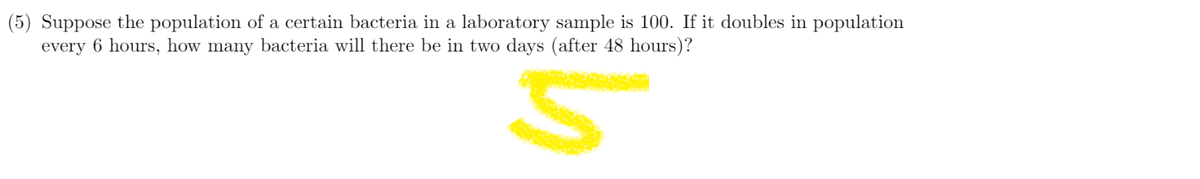 (5) Suppose the population of a certain bacteria in a laboratory sample is 100. If it doubles in population
every 6 hours, how many bacteria will there be in two days (after 48 hours)?
5