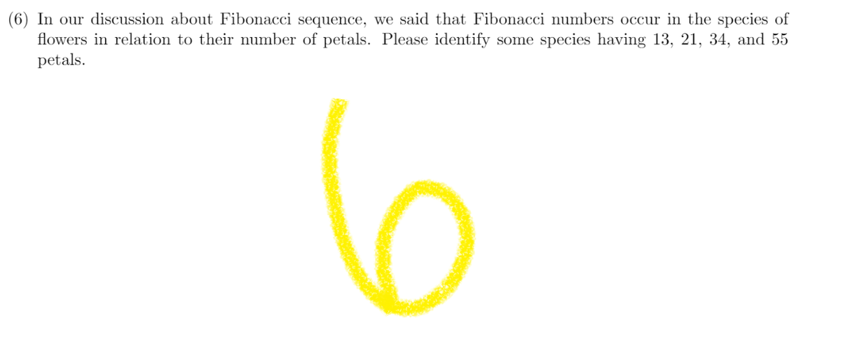 (6) In our discussion about Fibonacci sequence, we said that Fibonacci numbers occur in the species of
flowers in relation to their number of petals. Please identify some species having 13, 21, 34, and 55
petals.
6