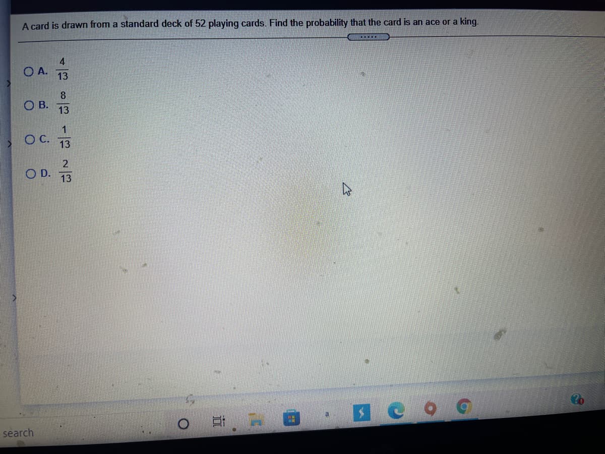 A card is drawn from a standard deck of 52 playing cards. Find the probability that the card is an ace or a king.
4
OA.
13
8.
OB.
13
1
C.
13
O D.
13
a
search
