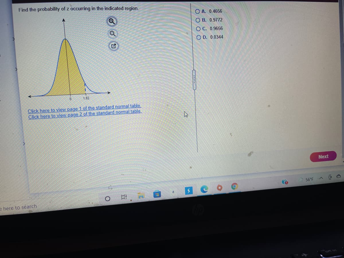 Find the probability of z occurring in the indicated region.
O A. 0.4656
O B. 0.9772
O C. 0.9656
O D. 0.0344
1.82
Click here to view page 1 of the standard normal table.
Click here to view page 2 of the standard normal table.
Next
56°F
a
e here to search
