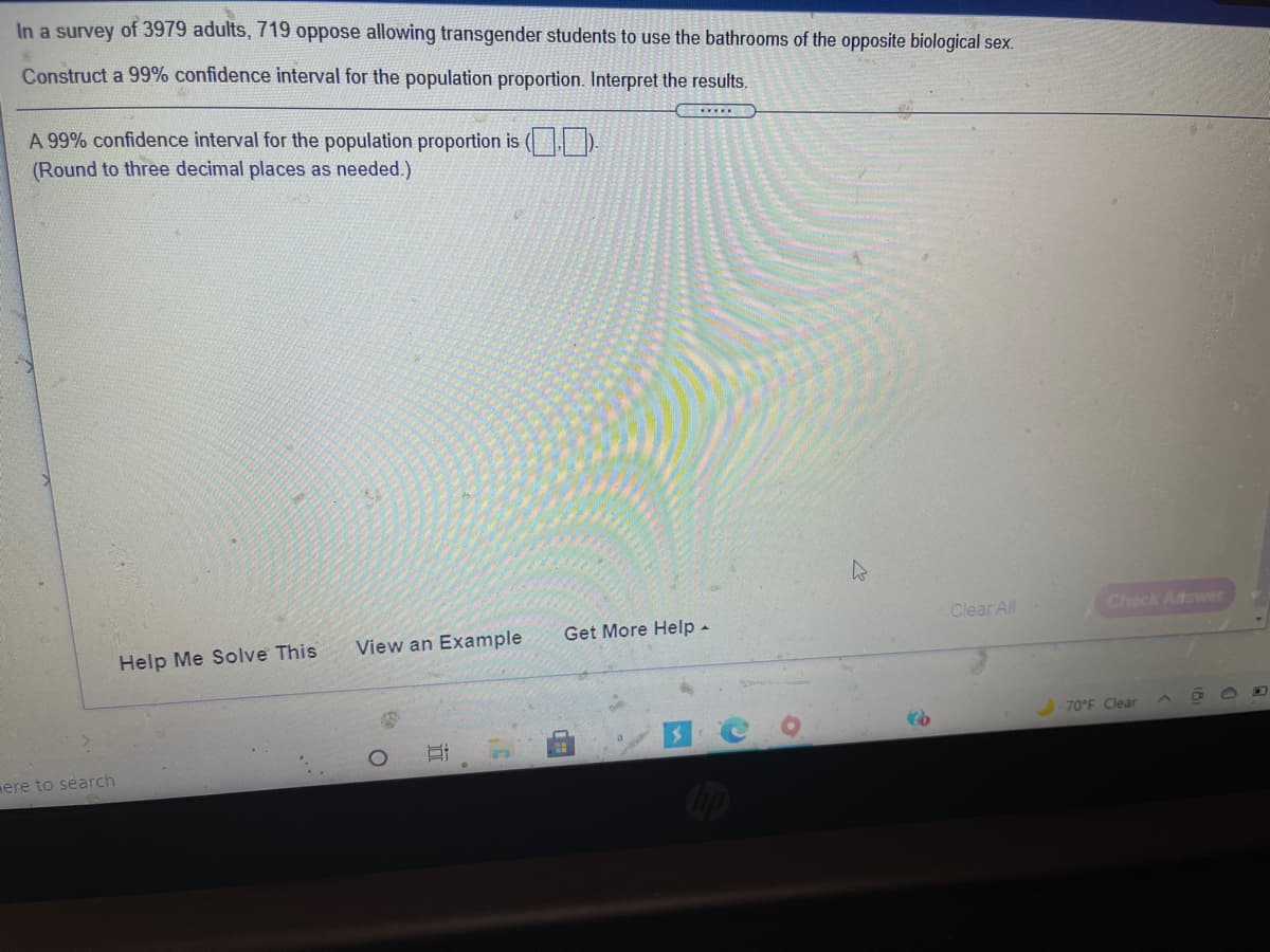 In a survey of 3979 adults, 719 oppose allowing transgender students to use the bathrooms of the opposite biological sex.
Construct a 99% confidence interval for the population proportion. Interpret the results.
A 99% confidence interval for the population proportion is ( ).
(Round to three decimal places as needed.)
Clear All
Check Atswer
View an Example
Get More Help -
Help Me Solve This
70°F Clear
ere to search
近
