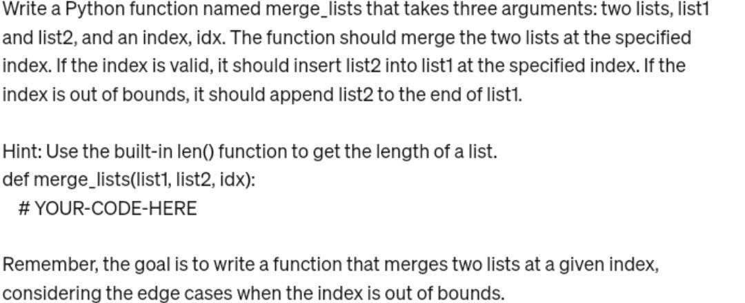 Write a Python function named merge_lists that takes three arguments: two lists, list1
and list2, and an index, idx. The function should merge the two lists at the specified
index. If the index is valid, it should insert list2 into list1 at the specified index. If the
index is out of bounds, it should append list2 to the end of list1.
Hint: Use the built-in len() function to get the length of a list.
def merge_lists(list1, list2, idx):
# YOUR-CODE-HERE
Remember, the goal is to write a function that merges two lists at a given index,
considering the edge cases when the index is out of bounds.