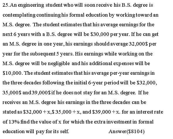 25. An engineering student who will soon receive his B.S. degree is
contemplating continuing his formal education by workingtoward an
M.S. degree. The student estimates that his average earnings for the
next 6 years with a B.S. degree will be $30,000 per year. If he can get
an M.S. degree in one year, his earnings should average 32,000$ per
year for the subsequent 5 years. His earnings while working on the
M.S. degree will be negligible and his additional expenses will be
$10,000. The student estimates that his averageper-year earnings in
the three decades following the initial 6-year period will be $32,000,
35,000$ and 39,000$ if he does not stay for an M.S. degree. If he
receives an M.S. degree his earnings in the three decades can be
stated as $32,000 +x,$35,000 +x, and $39,000 +x. for an interest rate
of 13% find the value of x for which the extra investment in formal
education will pay for its self.
Answer($8104)
