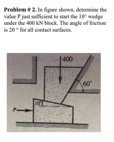 Problem # 2. In figure shown, determine the
value P just sufficient to start the 10° wedge
under the 400 kN block. The angle of friction
is 20 ° for all contact surfaces.
400
60°
107
P-
