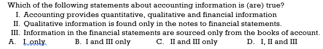 Which of the following statements about accounting information is (are) true?
I. Accounting provides quantitative, qualitative and financial information
II. Qualitative information is found only in the notes to financial statements.
III. Information in the financial statements are sourced only from the books of account.
A. Lonly
B. I and III only
C. I and III only
D. I, II and III
