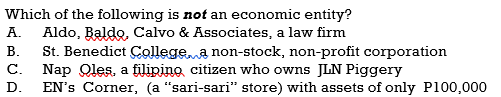 Which of the following is not an economic entity?
А.
Aldo, Baldo, Calvo & Associates, a law firm
St. Benedict Collegea non-stock, non-profit corporation
C. Nap Qles, a filipino citizen who owns JLN Piggery
EN's Corner, (a "sari-sari" store) with assets of only P100,000
В.
D.
