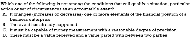 Which one of the following is not among the conditions that will qualify a situation, particular
action or set of circumstances as an accountable event?
A. It changes (increases or decreases) one or more elements of the financial position of a
business enterprise
B. The event has already happened
C. It must be capable of money measurement with a reasonable degree of precision
D. There must be a value received and a value parted with between two parties

