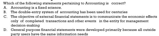 Which of the following statements pertaining to Accounting is correct?
A. Accounting is a fixed science.
B. The double-entry system of accounting has been used for centuries
C. The objective of external financial statements is to communicate the economic effects
only of completed transactions and other events in the entity for management
decision-making
D. General purpose financial statements were developed primarily because all outside
party users have the same information needs
