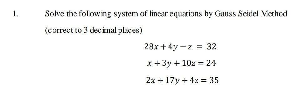 1.
Solve the following system of linear equations by Gauss Seidel Method
(correct to 3 decimal places)
28x + 4y – z = 32
%3D
x +3y + 10z = 24
2x + 17y + 4z = 35
