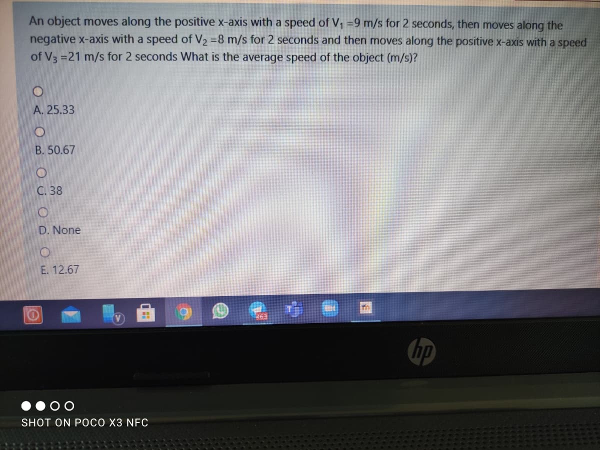 An object moves along the positive x-axis with a speed of V, =9 m/s for 2 seconds, then moves along the
negative x-axis with a speed of V2 =8 m/s for 2 seconds and then moves along the positive x-axis with a speed
of V =21 m/s for 2 seconds What is the average speed of the object (m/s)?
A. 25.33
B. 50.67
C. 38
D. None
E. 12.67
463
hp
SHOT ON POCO X3 NFC
