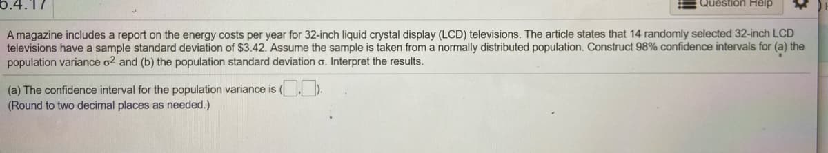 6.4.17
Question Help
A magazine includes a report on the energy costs per year for 32-inch liquid crystal display (LCD) televisions. The article states that 14 randomly selected 32-inch LCD
televisions have a sample standard deviation of $3.42. Assume the sample is taken from a normally distributed population. Construct 98% confidence intervals for (a) the
population variance o? and (b) the population standard deviation o. Interpret the results.
(a) The confidence interval for the population variance is (
(Round to two decimal places as needed.)
