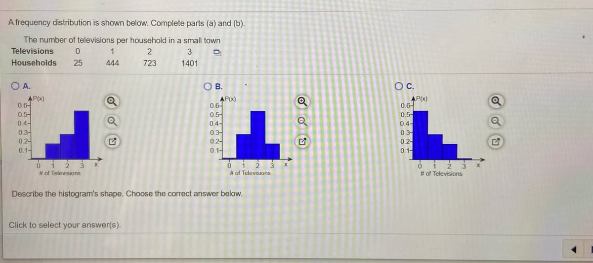 A frequency distribution is shown below. Complete parts (a) and (b).
The number of televisions per household in a small town
Televisions
1
Households
25
444
723
1401
OA.
OB.
OC.
AP(x)
0.6-
0.5-
AP(x)
0.6-
0.5-
0.4-
0.3-
02-
0.1-
AP(x)
0.6-
0.5-
0.4-
0.3-
0.4-
03-
0.2-
0.2-
0.1-
0.1-
# of Televisions
# of Televisions
# of Televisions
Describe the histogram's shape. Choose the correct answer below.
Click to select your answer(s).
