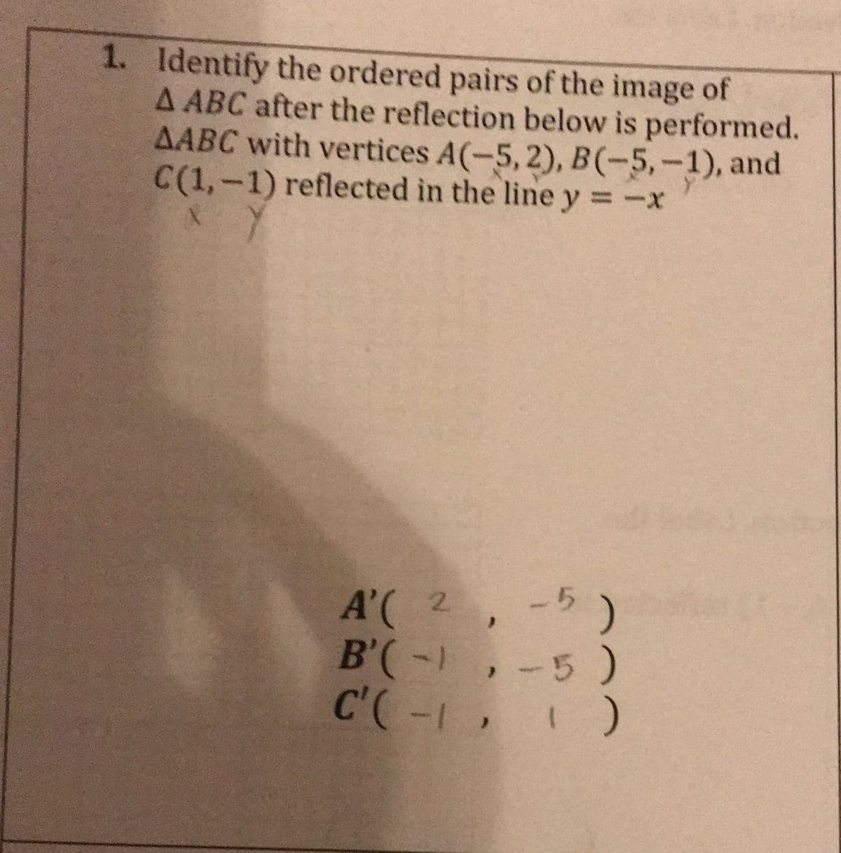 1. Identify the ordered pairs of the image of
A ABC after the reflection below is performed.
AABC with vertices A(-5,2), B(-5,-1), and
C(1,-1) reflected in the line y = -x
A'(2
B'(-,-5)
C'(-1, )
-5)
