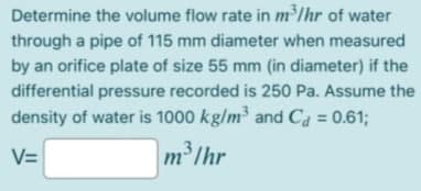 Determine the volume flow rate in m³lhr of water
through a pipe of 115 mm diameter when measured
by an orifice plate of size 55 mm (in diameter) if the
differential pressure recorded is 250 Pa. Assume the
density of water is 1000 kg/m and Ca = 0.61;
V=
m'lhr
