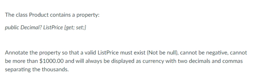 The class Product contains a property:
public Decimal? ListPrice {get; set;}
Annotate the property so that a valid ListPrice must exist (Not be null), cannot be negative, cannot
be more than $1000.00 and will always be displayed as currency with two decimals and commas
separating the thousands.
