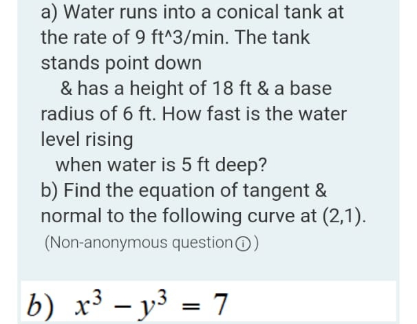 a) Water runs into a conical tank at
the rate of 9 ft^3/min. The tank
stands point down
& has a height of 18 ft & a base
radius of 6 ft. How fast is the water
level rising
when water is 5 ft deep?
b) Find the equation of tangent &
normal to the following curve at (2,1).
(Non-anonymous questionO)
b) x³ – y³ = 7
