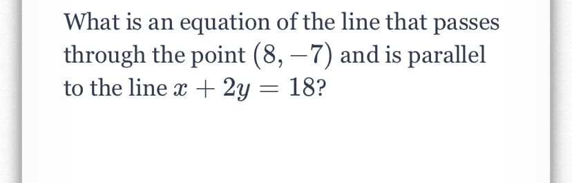 What is an equation of the line that passes
through the point (8, –7) and is parallel
to the line x + 2y
-
= 18?
