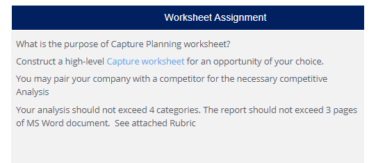 Worksheet Assignment
What is the purpose of Capture Planning worksheet?
Construct a high-level Capture worksheet for an opportunity of your choice.
You may pair your company with a competitor for the necessary competitive
Analysis
Your analysis should not exceed 4 categories. The report should not exceed 3 pages
of MS Word document. See attached Rubric

