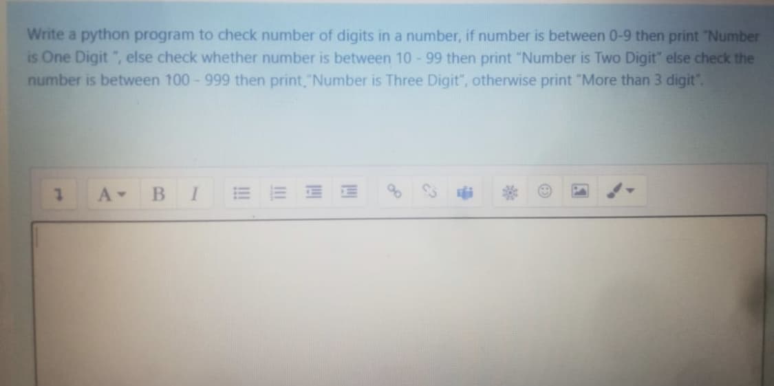 Write a python program to check number of digits in a number, if number is between 0-9 then print "Number
is One Digit ", else check whether number is between 10- 99 then print "Number is Two Digit" else check the
number is between 100-999 then print,"Number is Three Digit", otherwise print "More than 3 digit".
В I
