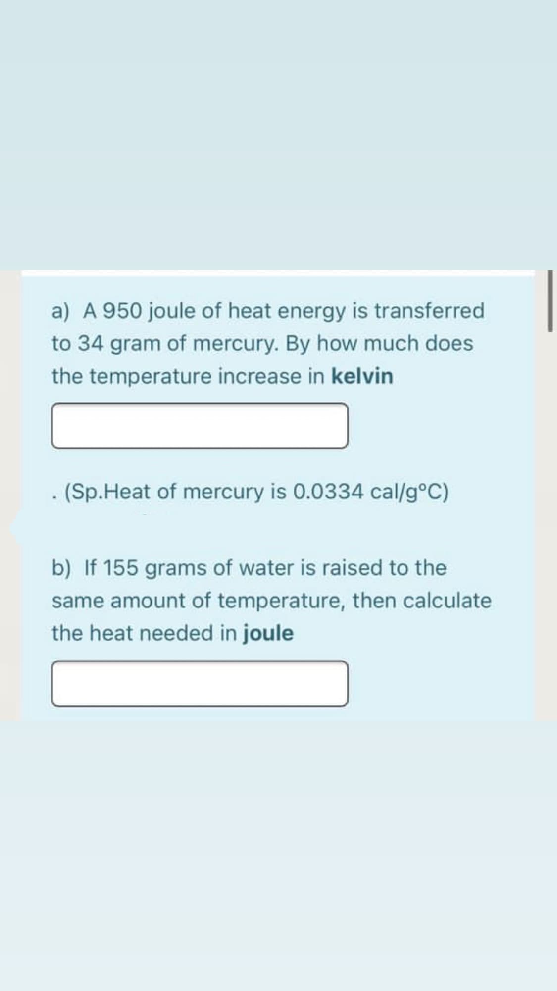 a) A 950 joule of heat energy is transferred
to 34 gram of mercury. By how much does
the temperature increase in kelvin
(Sp.Heat of mercury is 0.0334 cal/g°C)
b) If 155 grams of water is raised to the
same amount of temperature, then calculate
the heat needed in joule
