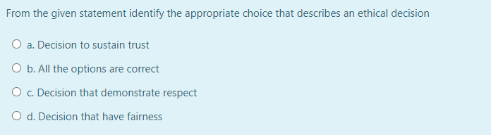 From the given statement identify the appropriate choice that describes an ethical decision
O a. Decision to sustain trust
O b. All the options are correct
O c. Decision that demonstrate respect
O d. Decision that have fairness
