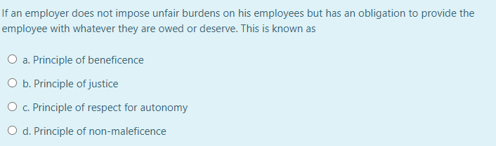 If an employer does not impose unfair burdens on his employees but has an obligation to provide the
employee with whatever they are owed or deserve. This is known as
O a. Principle of beneficence
O b. Principle of justice
O c. Principle of respect for autonomy
O d. Principle of non-maleficence
