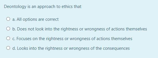 Deontology is an approach to ethics that
O a. All options are correct
O b. Does not look into the rightness or wrongness of actions themselves
O c. Focuses on the rightness or wrongness of actions themselves
O d. Looks into the rightness or wrongness of the consequences
