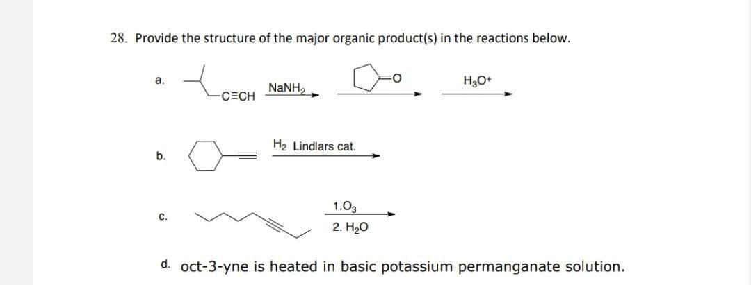 28. Provide the structure of the major organic product(s) in the reactions below.
a.
NANH,
C=CH
H2 Lindlars cat.
b.
1.03
C.
2. HО
d. oct-3-yne is heated in basic potassium permanganate solution.
