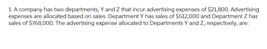 1. A company has two departments, Y and Z that incur advertising expenses of $21,800. Advertising
expenses are allocated based on sales. Department Y has sales of $512,000 and Department Z has
sales of $768,000. The advertising expense allocated to Departments Y and Z, respectively, are:
