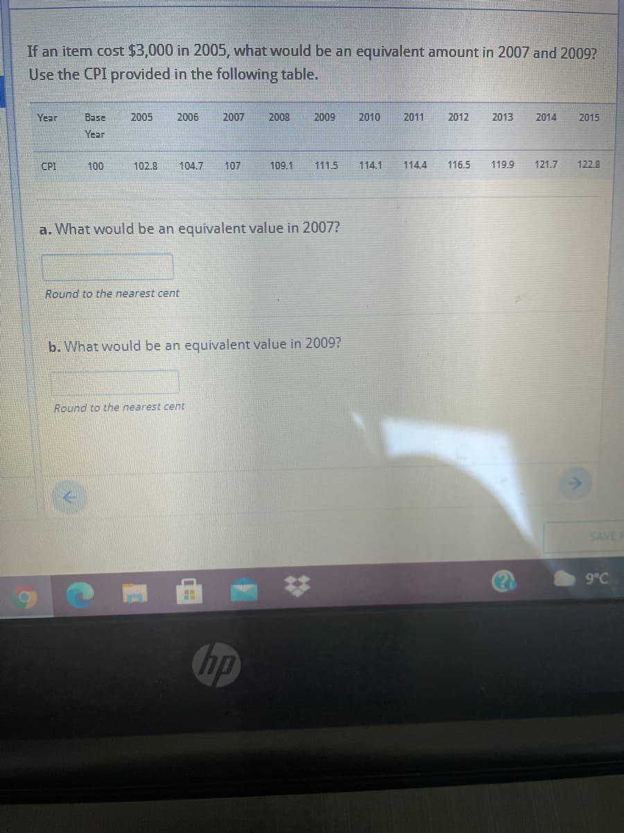 If an item cost $3,000 in 2005, what would be an equivalent amount in 2007 and 2009?
Use the CPI provided in the following table.
Year
Base
2005
2006
2007
2008
2009
2010
2011
2012
2013
2014
2015
Year
CPI
100
102.8
104.7
107
109.1
111.5
114.1
114.4
116.5
119.9
121.7
122.9
a. What would be an equivalent value in 2007?
Round to the nearest cent
b. What would be an equivalent value in 2009?
Round to the nearest cent
SAVE R
9°C
op
