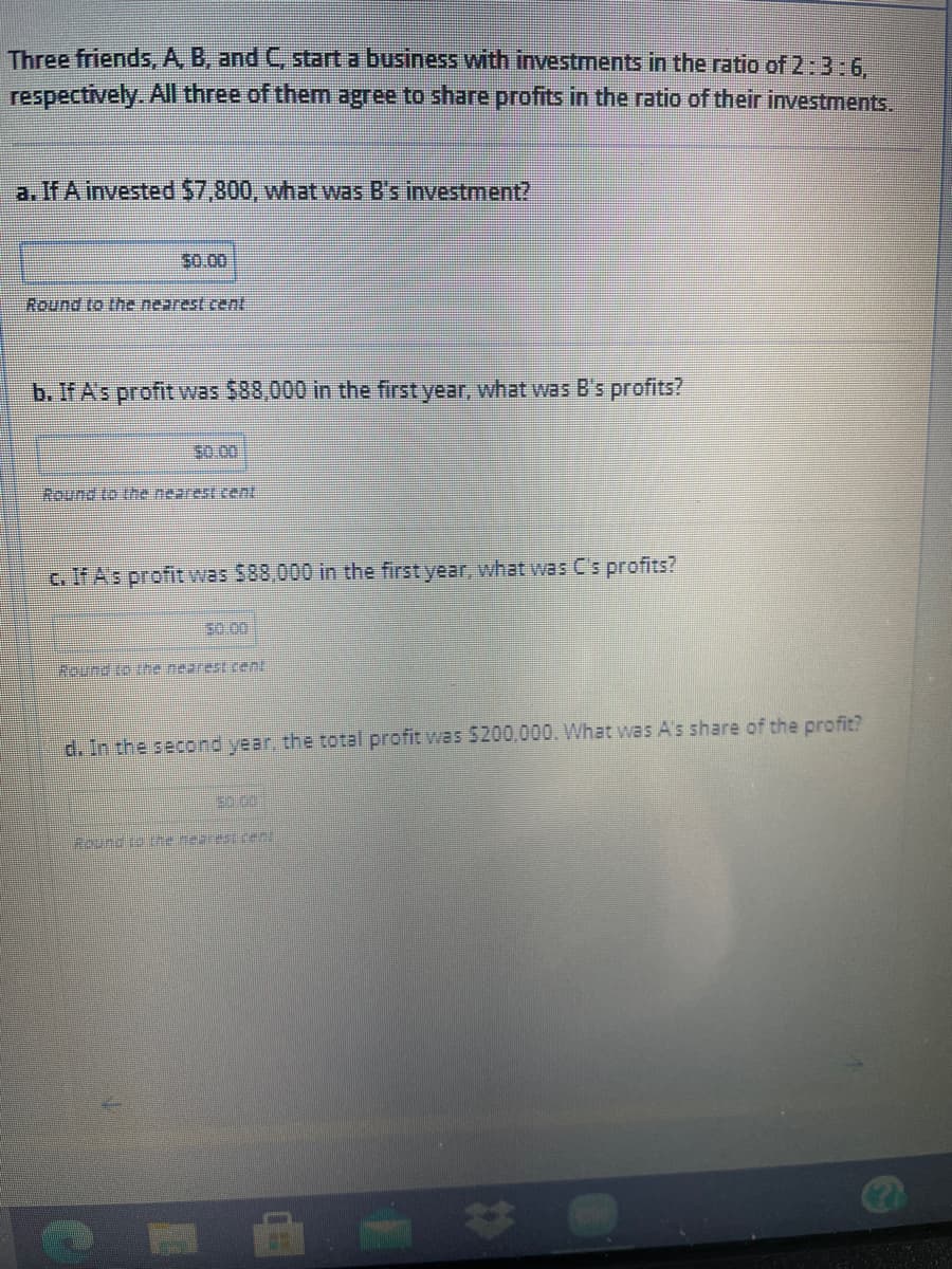 Three friends, A B, and C start a business with investments in the ratio of 2:3:6.
respectively. All three of themn agree to share profits in the ratio of their investments.
a. If A invested $7,800, what was B's investment?
$0.00
Round to the nearest cenl
b. If A's profit was $88,000 in the first year, what was B's profits?
$0.00
hound to the nearestcent
c. If As profit was $88,000 in the first year, what was C's profits?
30.00
#ound to tre nearest cent
d. In the second year, the total profit was $200,000. What was A's share of the profit?
Roundie e nebrest c
