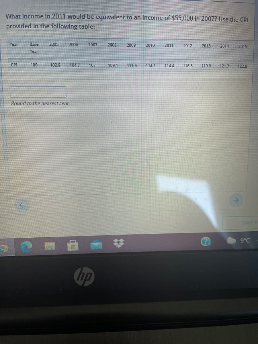 What income in 2011 would be equivalent to an income of $55,000 in 2007? Use the CPI
provided in the following table:
Year
Base
2005
2006
2007
2008
2009
2010
2011
2012
2013
2014
2015
Year
CPI
100
102.8
104.7
107
109.1
111.5
114.1
114.4
116.5
119.9
121.7
122.8
Round to the nearest cent
SAVE P
9°C
%23
