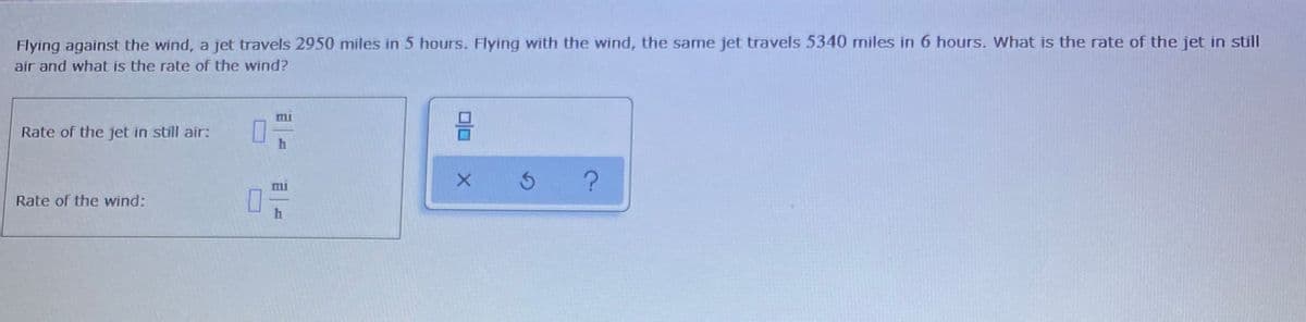 Flying against the wind, a jet travels 2950 miles in 5 hours. Flying with the wind, the same jet travels 5340 miles in 6 hours. What is the rate of the jet in still
air and what is the rate of the wind?
mi
Rate of the jet in still air:
mi
Rate of the wind:
