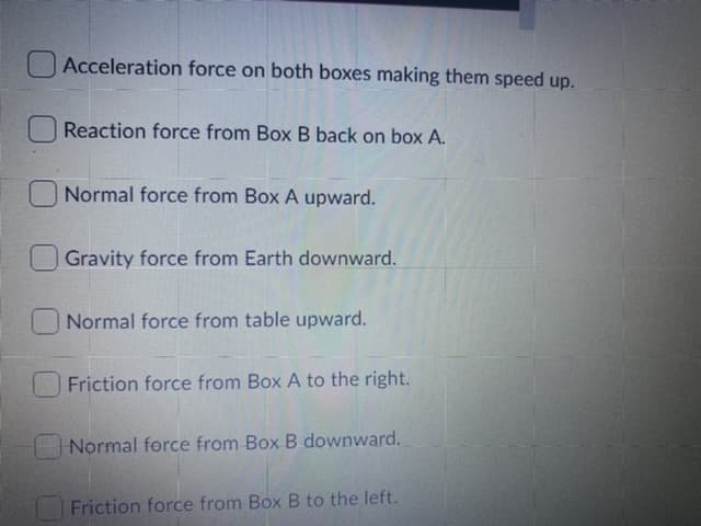 Acceleration force on both boxes making them speed up.
Reaction force from Box B back on box A.
Normal force from Box A upward.
Gravity force from Earth downward.
Normal force from table upward.
Friction force from Box A to the right.
Normal force from Box B downward.
Friction force from Box B to the left.
