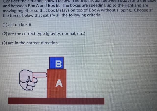 Consider the situatlon shown
and between Box A and Box B. The boxes are speeding up to the right and are
moving together so that box B stays on top of Box A without slipping. Choose all
the forces below that satisfy all the following criteria:
(1) act on box B
(2) are the correct type (gravity, normal, etc.)
(3) are in the correct direction.
A
