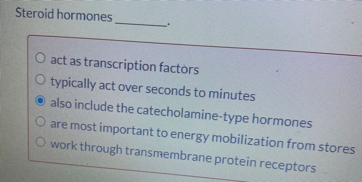 Steroid hormones
act as transcription factors
O typically act over seconds to minutes
O also include the catecholamine-type hormones
O are most important to energy mobilization from stores
Owork through transmembrane protein receptors

