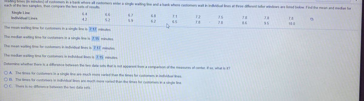 Waiting times (in minutes) of customers in a bank where all customers enter a single waiting line and a bank where customers wait in individual lines at three different teller windows are listed below. Find the mean and median for
each of the two samples, then compare the two sets of results.
Single Line
6.4
6.6
6.7
6.8
7.1
7.2
Individual Lines
7.5
7.8
7.8
7.8
4.2
5.2
5.9
6.2
6.5
7.8
7.8
8.6
9.5
10.0
The mean waiting time for customers in a single line is 7.17 minutes.
The median waiting time for customers in a single line is 7.15 minutes.
The mean waiting time for customers in individual lines is 7.17 minutes.
The median waiting time for customers in individual lines is 7.15 minutes.
Determine whether there is a difference between the two data sets that is not apparent from a comparison of the measures of center. If so, what is it?
O A. The times for customers in a single line are much more varied than the times for customers in individual lines.
O B. The times for customers in individual lines are much more varied than the times for customers in a single line.
O C. There is no difference between the two data sets.
