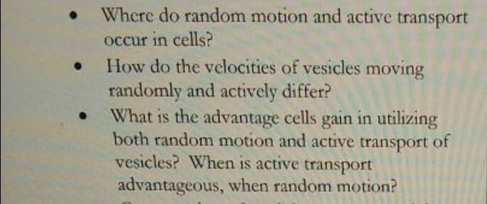 Where do random motion and active transport
occur in cells?
How do the velocities of vesicles moving
randomly and actively differ?
What is the advantage cells gain in utilizing
both random motion and active transport of
vesicles? When is active transport
advantageous, when random motion?
